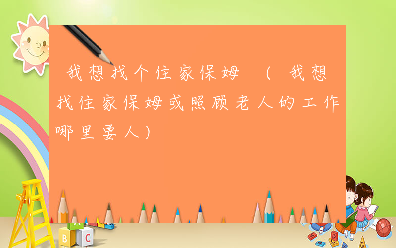 我想找个住家保姆 (我想找住家保姆或照顾老人的工作哪里要人)